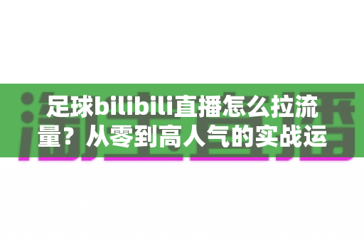 足球bilibili直播怎么拉流量？从零到高人气的实战运营全攻略