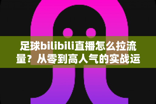 足球bilibili直播怎么拉流量？从零到高人气的实战运营全攻略