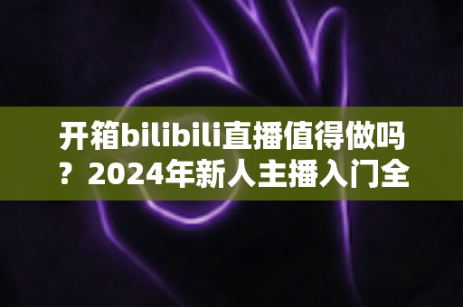 开箱bilibili直播值得做吗？2024年新人主播入门全解析与变现指南