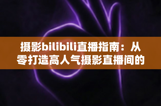 摄影bilibili直播指南:从零打造高人气摄影直播间的完整攻略 摄影bilibili直播指南:从零打造高人气摄影直播间的完整攻略