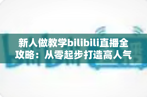 新人做教学bilibili直播全攻略：从零起步打造高人气知识直播间的实用指南