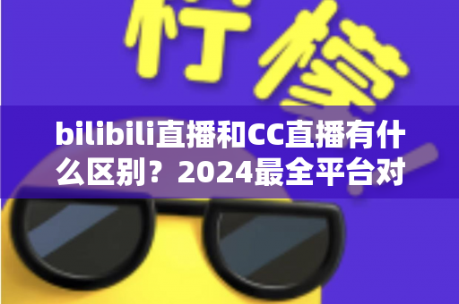 bilibili直播和CC直播有什么区别？2024最全平台对比解析，帮你选对直播平台