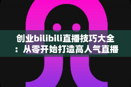 创业bilibili直播技巧大全：从零开始打造高人气直播间的新手实战指南