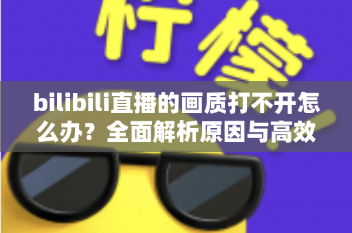 bilibili直播的画质打不开怎么办?全面解析原因与高效解决方法大全 bilibili直播的画质打不开怎么办?全面解析原因与高效解决方法大全