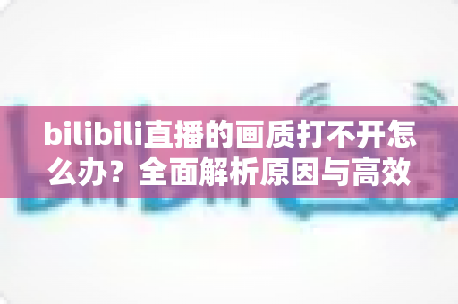 bilibili直播的画质打不开怎么办?全面解析原因与高效解决方法大全 bilibili直播的画质打不开怎么办?全面解析原因与高效解决方法大全