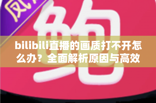 bilibili直播的画质打不开怎么办?全面解析原因与高效解决方法大全 bilibili直播的画质打不开怎么办?全面解析原因与高效解决方法大全