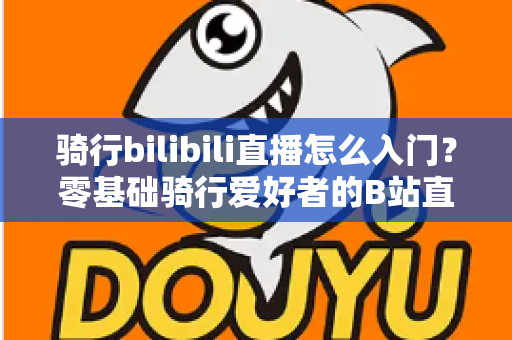 骑行bilibili直播怎么入门?零基础骑行爱好者的B站直播完整攻略 骑行bilibili直播怎么入门?零基础骑行爱好者的B站直播完整攻略