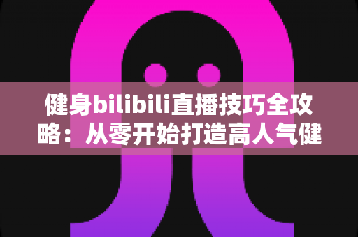 健身bilibili直播技巧全攻略:从零开始打造高人气健身直播间的实战指南 健身bilibili直播技巧全攻略:从零开始打造高人气健身直播间的实战指南