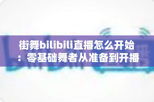 街舞bilibili直播怎么开始:零基础舞者从准备到开播涨粉的完整实战指南 街舞bilibili直播怎么开始:零基础舞者从准备到开播涨粉的完整实战指南
