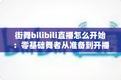 街舞bilibili直播怎么开始：零基础舞者从准备到开播涨粉的完整实战指南