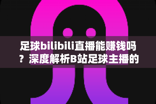 足球bilibili直播能赚钱吗?深度解析B站足球主播的变现途径、真实收益与成长指南 足球bilibili直播能赚钱吗?深度解析B站足球主播的变现途径、真实收益与成长指南