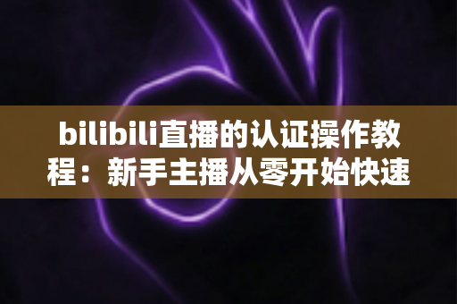 bilibili直播的认证操作教程：新手主播从零开始快速开通直播权限的完整指南