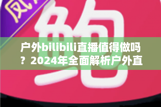 户外bilibili直播值得做吗?2024年全面解析户外直播的机遇、挑战与变现之道 户外bilibili直播值得做吗?2024年全面解析户外直播的机遇、挑战与变现之道