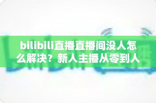 bilibili直播直播间没人怎么解决？新人主播从零到人气爆棚的实战运营指南
