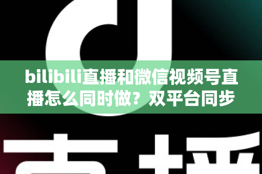 bilibili直播和微信视频号直播怎么同时做？双平台同步直播完整实操指南