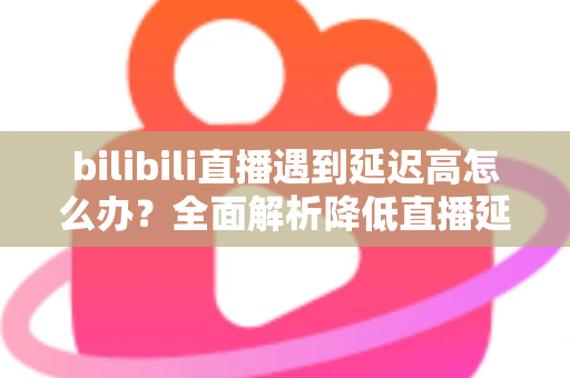 bilibili直播遇到延迟高怎么办?全面解析降低直播延迟的实用技巧与优化指南 bilibili直播遇到延迟高怎么办?全面解析降低直播延迟的实用技巧与优化指南