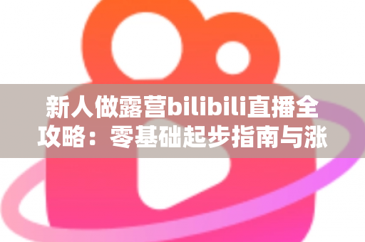 新人做露营bilibili直播全攻略:零基础起步指南与涨粉实战心得 新人做露营bilibili直播全攻略:零基础起步指南与涨粉实战心得
