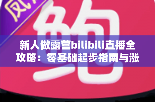 新人做露营bilibili直播全攻略:零基础起步指南与涨粉实战心得 新人做露营bilibili直播全攻略:零基础起步指南与涨粉实战心得