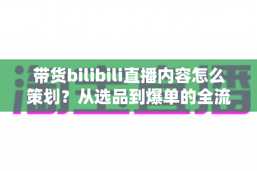 带货bilibili直播内容怎么策划？从选品到爆单的全流程实操指南