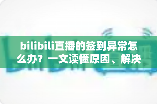 bilibili直播的签到异常怎么办？一文读懂原因、解决方法与预防技巧