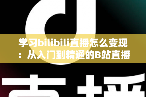 学习bilibili直播怎么变现：从入门到精通的B站直播赚钱全攻略