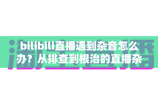 bilibili直播遇到杂音怎么办？从排查到根治的直播杂音解决全攻略