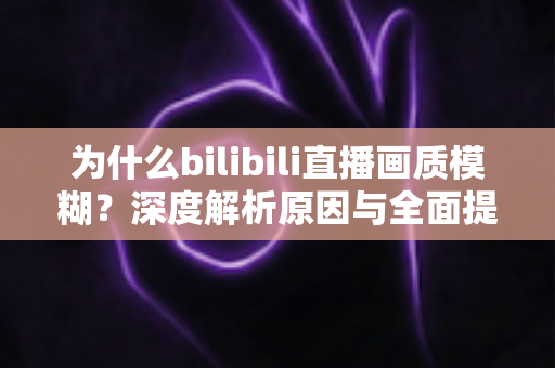 为什么bilibili直播画质模糊？深度解析原因与全面提升画质的实用指南