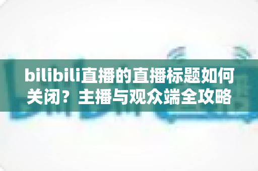 bilibili直播的直播标题如何关闭？主播与观众端全攻略详解