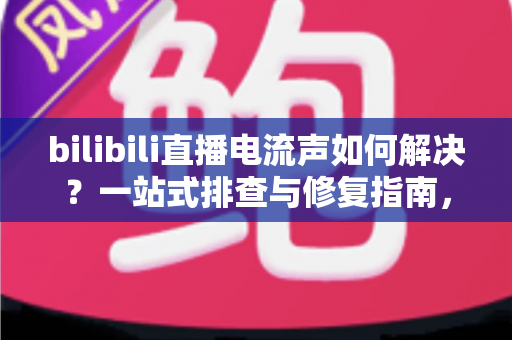 bilibili直播电流声如何解决？一站式排查与修复指南，让直播间音质瞬间提升