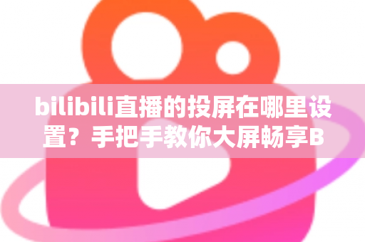 bilibili直播的投屏在哪里设置?手把手教你大屏畅享B站直播的完整教程 bilibili直播的投屏在哪里设置?手把手教你大屏畅享B站直播的完整教程