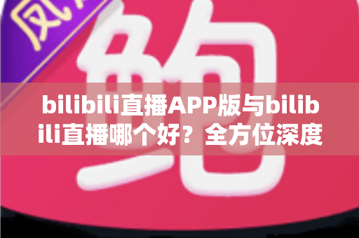 bilibili直播APP版与bilibili直播哪个好？全方位深度对比分析与最全选择指南