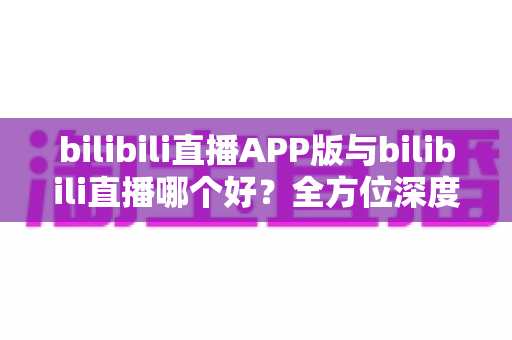 bilibili直播APP版与bilibili直播哪个好？全方位深度对比分析与最全选择指南