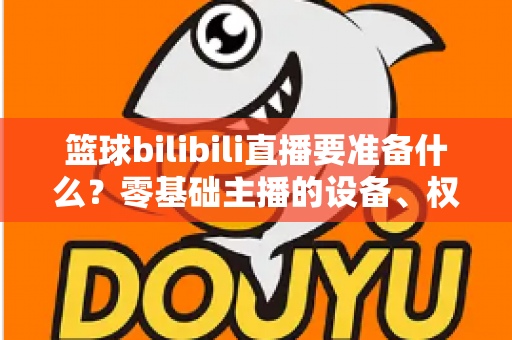 篮球bilibili直播要准备什么？零基础主播的设备、权限与内容一站式开播指南