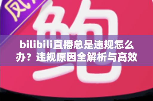 bilibili直播总是违规怎么办？违规原因全解析与高效应对方案完整指南