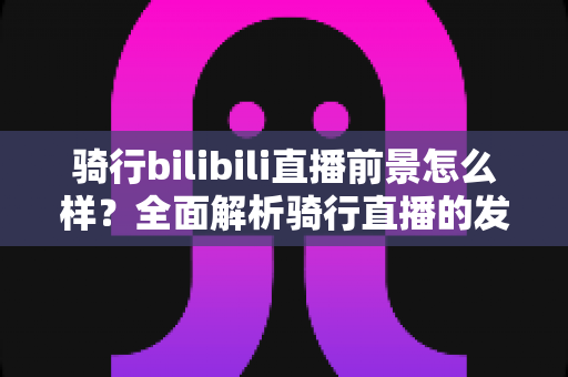 骑行bilibili直播前景怎么样？全面解析骑行直播的发展机遇与未来趋势
