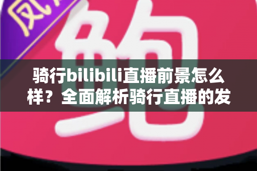 骑行bilibili直播前景怎么样？全面解析骑行直播的发展机遇与未来趋势