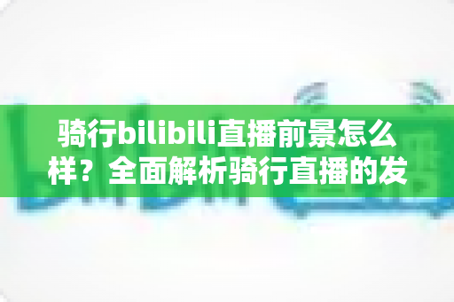 骑行bilibili直播前景怎么样？全面解析骑行直播的发展机遇与未来趋势