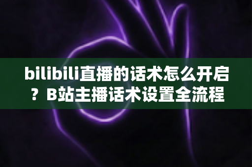 bilibili直播的话术怎么开启?B站主播话术设置全流程与实战技巧指南 bilibili直播的话术怎么开启?B站主播话术设置全流程与实战技巧指南