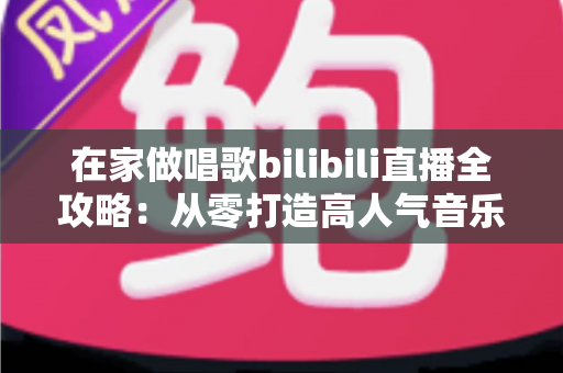 在家做唱歌bilibili直播全攻略:从零打造高人气音乐直播间的实用指南 在家做唱歌bilibili直播全攻略:从零打造高人气音乐直播间的实用指南