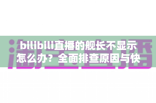 bilibili直播的舰长不显示怎么办？全面排查原因与快速解决方案指南