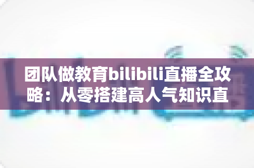 团队做教育bilibili直播全攻略：从零搭建高人气知识直播间的实战指南