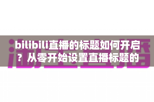 bilibili直播的标题如何开启？从零开始设置直播标题的完整实用指南