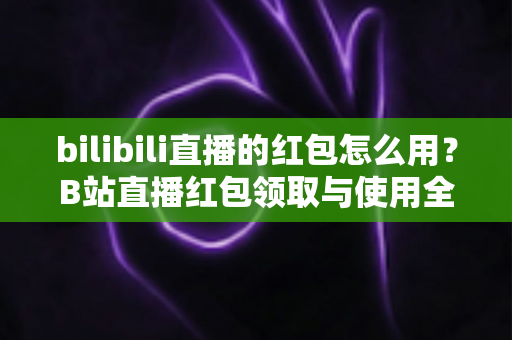 bilibili直播的红包怎么用?B站直播红包领取与使用全流程保姆级攻略 bilibili直播的红包怎么用?B站直播红包领取与使用全流程保姆级攻略
