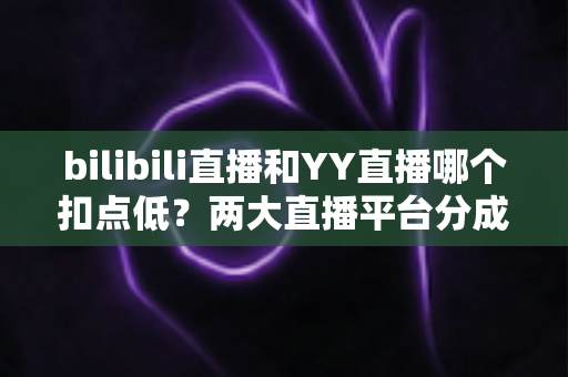bilibili直播和YY直播哪个扣点低?两大直播平台分成比例全面对比,主播选平台涨收入必看指南 bilibili直播和YY直播哪个扣点低?两大直播平台分成比例全面对比,主播选平台涨收入必看指南
