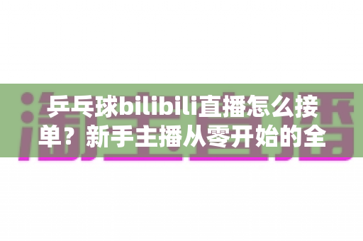 乒乓球bilibili直播怎么接单？新手主播从零开始的全渠道接单实战指南