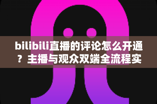 bilibili直播的评论怎么开通？主播与观众双端全流程实用指南