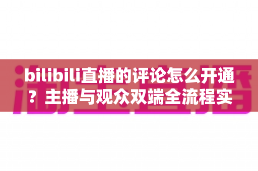 bilibili直播的评论怎么开通？主播与观众双端全流程实用指南