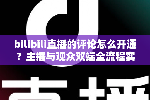 bilibili直播的评论怎么开通？主播与观众双端全流程实用指南