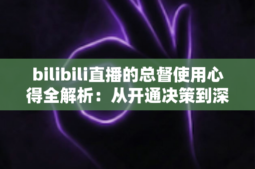 bilibili直播的总督使用心得全解析：从开通决策到深度体验的高阶大航海指南