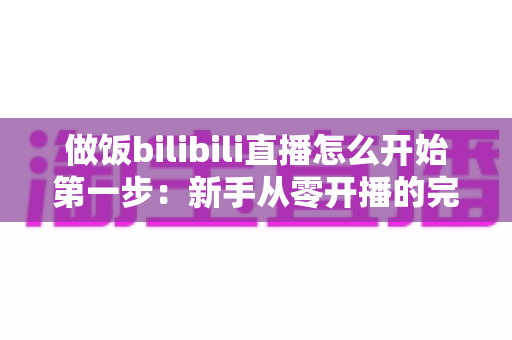 做饭bilibili直播怎么开始第一步:新手从零开播的完整攻略与实用技巧 做饭bilibili直播怎么开始第一步:新手从零开播的完整攻略与实用技巧